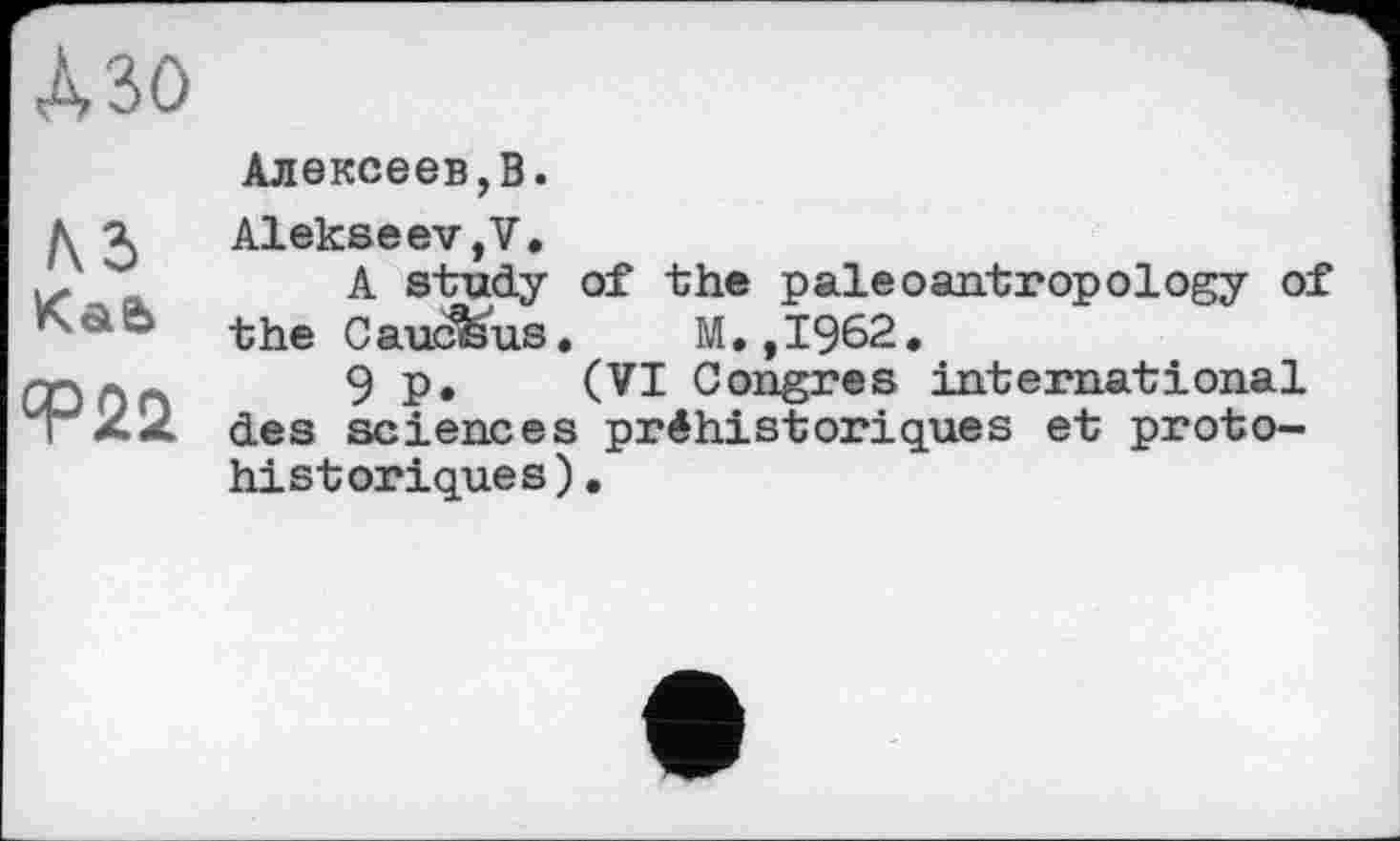 ﻿№0
\2>
КаЄ>
Ф22
Алексеев,В.
Alekseev,7.
A study of the paleoantropology of the C aucfeus.	M., 1962.
9 p. (VI Congres international des sciences préhistoriques et protohistoriques).